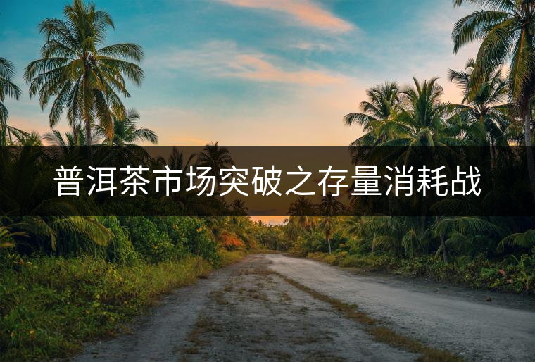 普洱茶市場突破之存量消耗戰(zhàn) 普洱茶市場突破之存量消耗戰(zhàn)