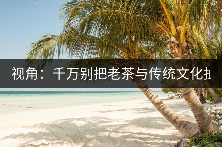 視角：千萬別把老茶與傳統(tǒng)文化扯上 老祖宗不喝老茶！