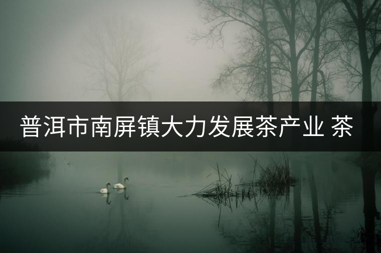 普洱市南屏鎮(zhèn)大力發(fā)展茶產(chǎn)業(yè) 茶園面積近4萬畝