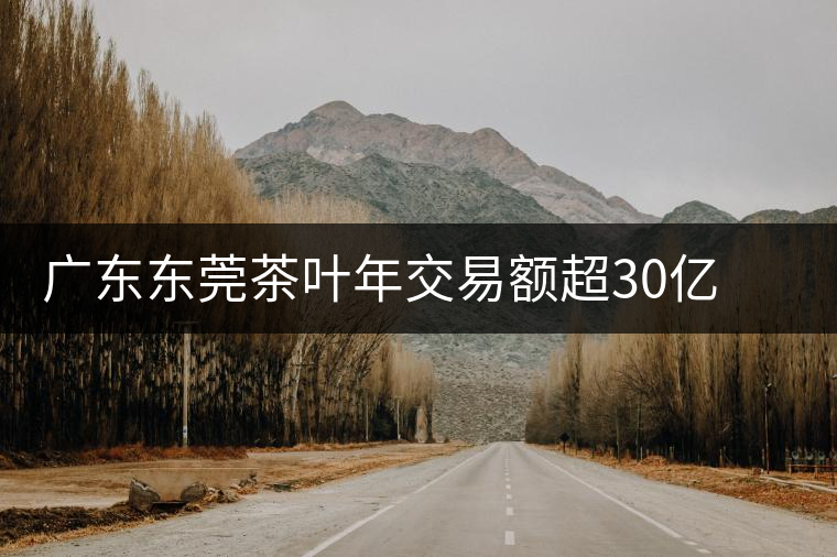 廣東東莞茶葉年交易額超30億 以黑茶和普洱為主 廣東東莞茶葉年交易額超30億 以黑茶和普洱為主