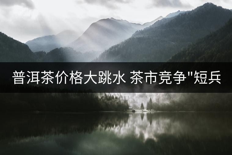 普洱茶價(jià)格大跳水 茶市競爭 普洱茶價(jià)格大跳水 茶市競爭