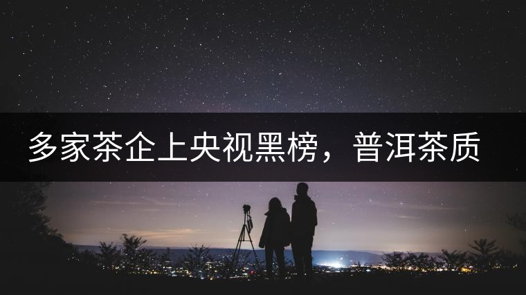 多家茶企上央視黑榜，普洱茶質(zhì)量獲權(quán)威機(jī)構(gòu)認(rèn)可