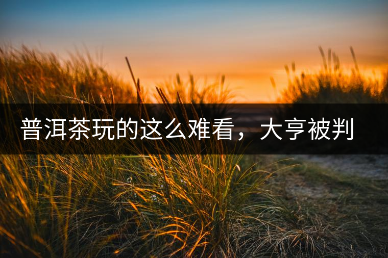 普洱茶玩的這么難看，大亨被判四年