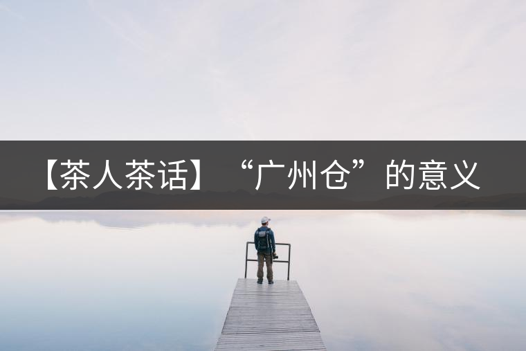 【茶人茶話】“廣州倉”的意義！