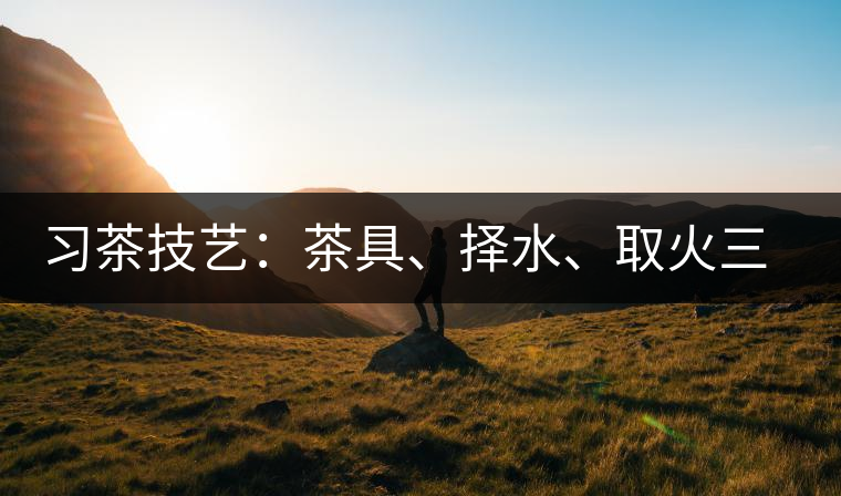 習(xí)茶技藝：茶具、擇水、取火三篇