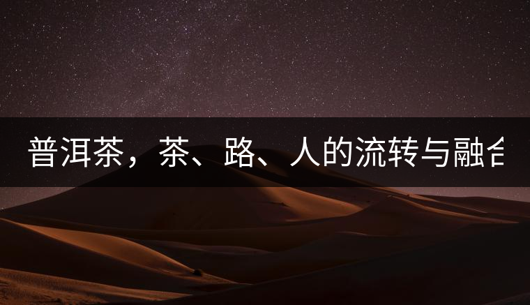 普洱茶，茶、路、人的流轉(zhuǎn)與融合！