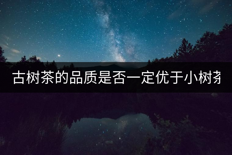 古樹茶的品質(zhì)是否一定優(yōu)于小樹茶？