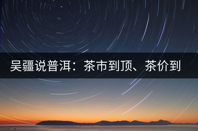 吳疆說普洱：茶市到頂、茶價到頂、概念到頂