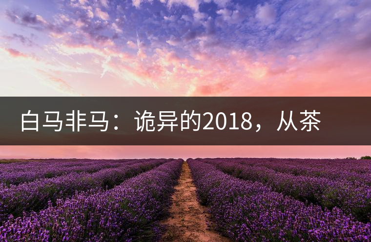 白馬非馬：詭異的2018，從茶農(nóng)直銷與財(cái)團(tuán)布局說(shuō)起