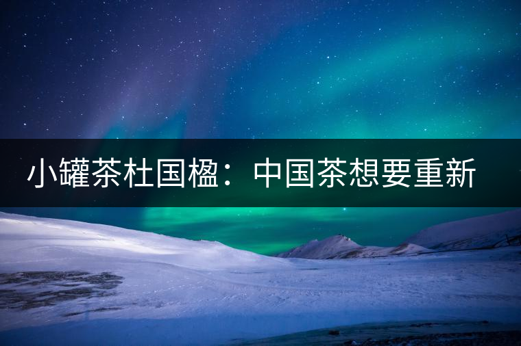 小罐茶杜國楹：中國茶想要重新走向世界，就要把用戶體驗變簡單