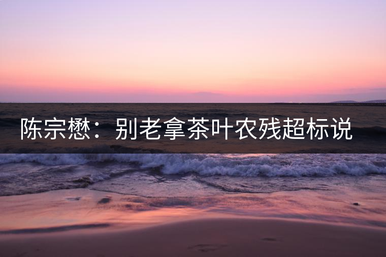 陳宗懋：別老拿茶葉農(nóng)殘超標(biāo)說事兒！別聽不懂裝懂的媒體瞎忽悠