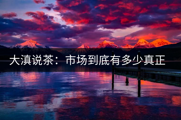 大滇說茶：市場到底有多少真正的古樹熟茶？