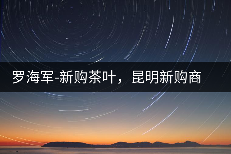 羅海軍-新購(gòu)茶葉，昆明新購(gòu)商貿(mào)有限公司總經(jīng)理