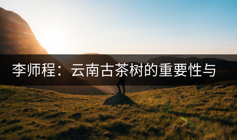 李師程:云南古茶樹的重要性與文化價(jià)值 李師程:云南古茶樹的重要性與文化價(jià)值