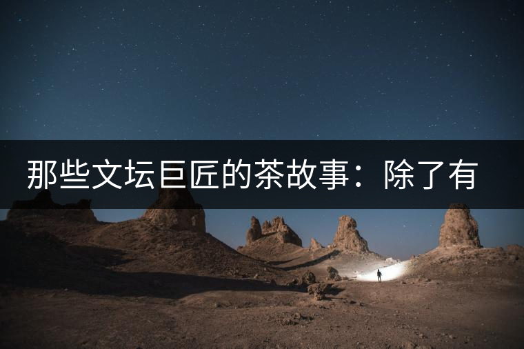 那些文壇巨匠的茶故事：除了有一支好筆，一顆好心，還有一張好嘴！