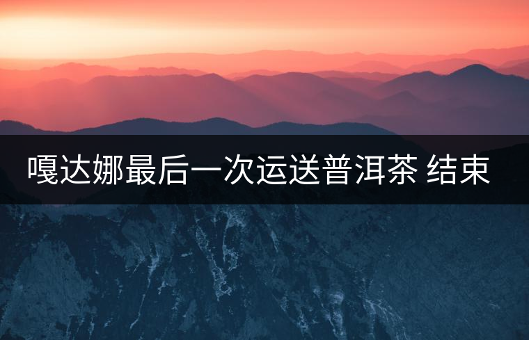 嘎達娜最后一次運送普洱茶 結束了最后的馬幫生涯