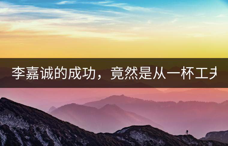 李嘉誠(chéng)的成功，竟然是從一杯工夫茶開始的！