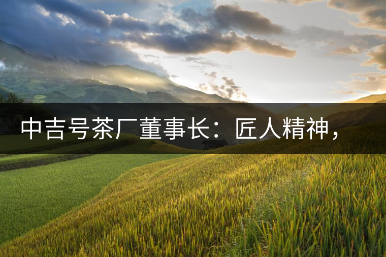 中吉號茶廠董事長：匠人精神，普洱茶人成就大業(yè)的砝碼