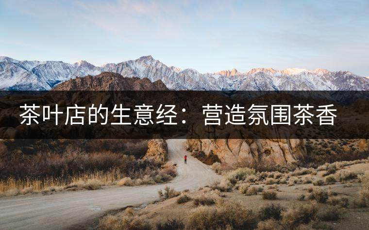 茶葉店的生意經(jīng):營造氛圍茶香更濃 茶葉店的生意經(jīng):營造氛圍茶香更濃