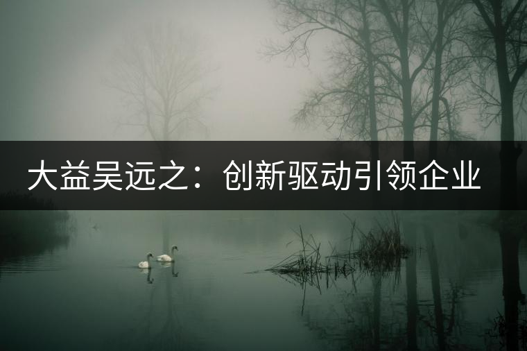 大益吳遠(yuǎn)之：創(chuàng)新驅(qū)動引領(lǐng)企業(yè)發(fā)展