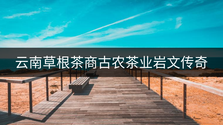 云南草根茶商古農(nóng)茶業(yè)巖文傳奇 云南草根茶商古農(nóng)茶業(yè)巖文傳奇