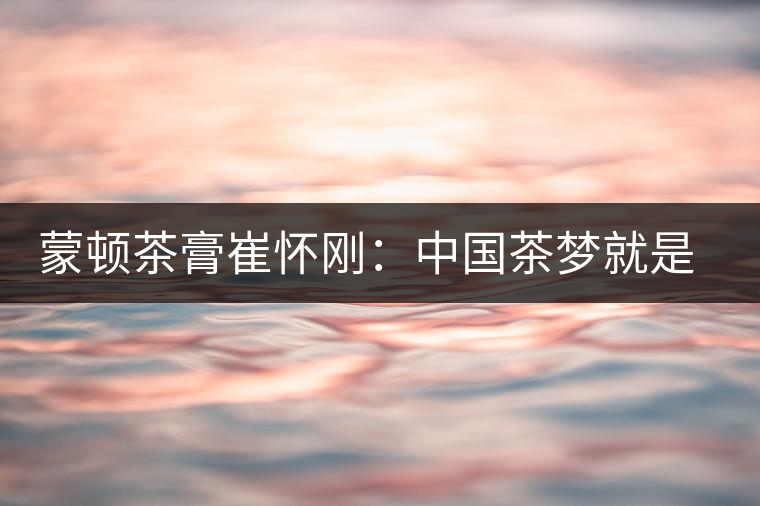 蒙頓茶膏崔懷剛：中國(guó)茶夢(mèng)就是文化自信