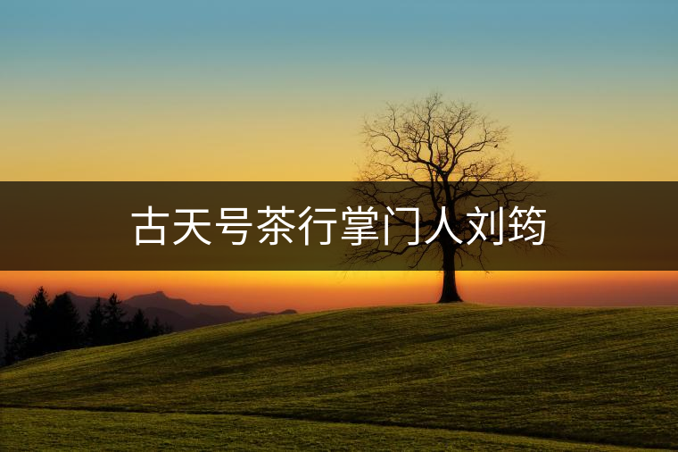 古天號(hào)茶行掌門人劉筠 古天號(hào)茶行掌門人劉筠