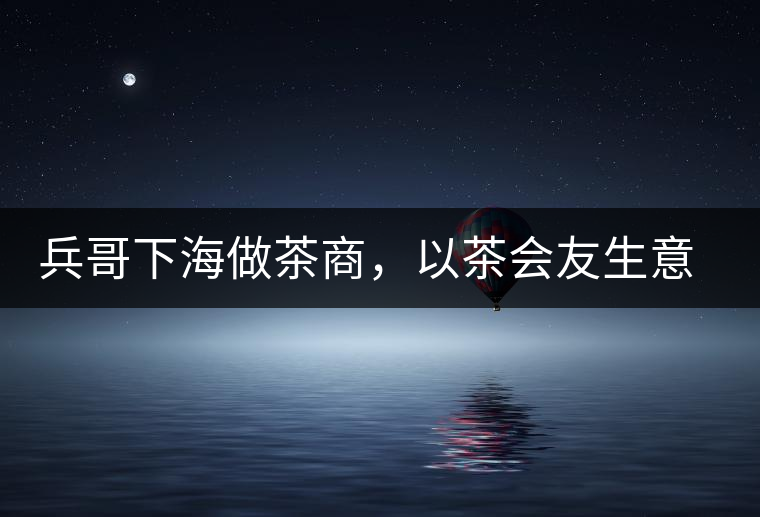 兵哥下海做茶商，以茶會(huì)友生意火