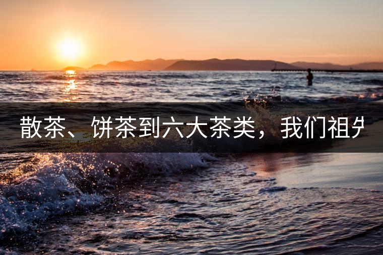 散茶、餅茶到六大茶類，我們祖先用了1500年才分清