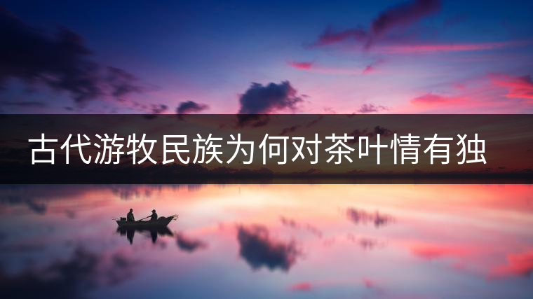 古代游牧民族為何對茶葉情有獨鐘，為何為了茶葉甚至不惜動武
