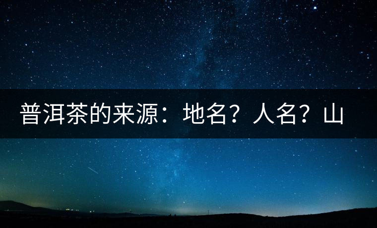 普洱茶的來源：地名？人名？山名？您更信哪一種？