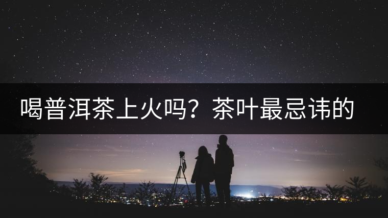 喝普洱茶上火嗎？茶葉最忌諱的十大味道