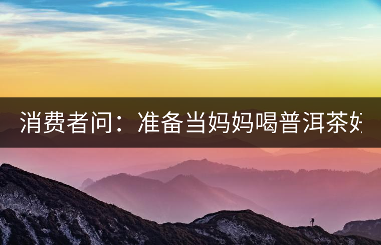 消費者問：準(zhǔn)備當(dāng)媽媽喝普洱茶好嗎？