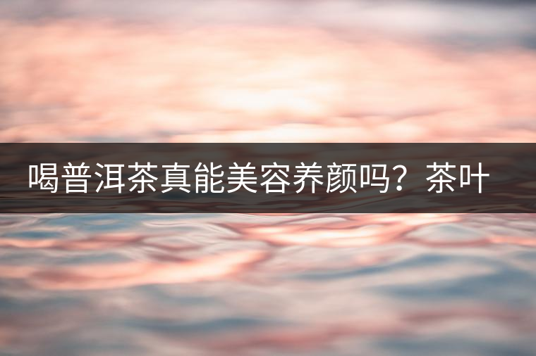 喝普洱茶真能美容養(yǎng)顏嗎？茶葉的作用