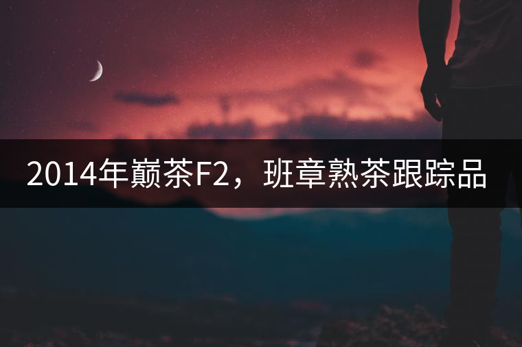 2014年巔茶F2，班章熟茶跟蹤品飲