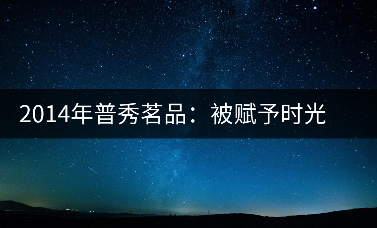 2014年普秀茗品：被賦予時光的魅力，值得細品