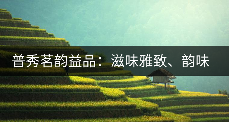 普秀茗韻益品：滋味雅致、韻味悠然