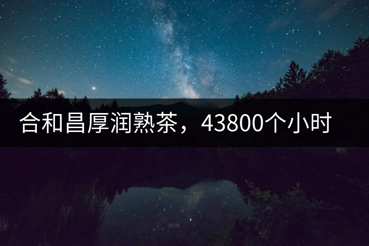 合和昌厚潤熟茶，43800個小時把時光轉(zhuǎn)化成嘗得到的味道！