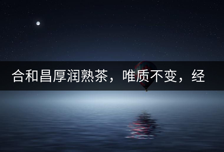 合和昌厚潤(rùn)熟茶，唯質(zhì)不變，經(jīng)典之上延續(xù)經(jīng)典！