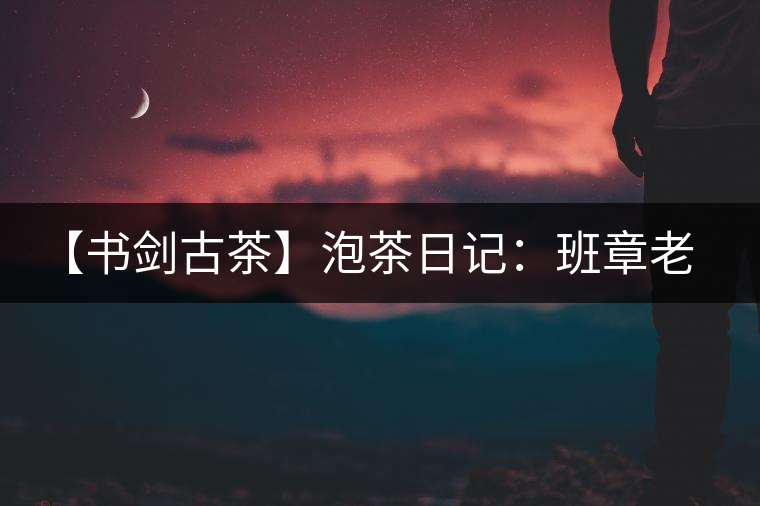 【書劍古茶】泡茶日記：班章老寨，你知多少？