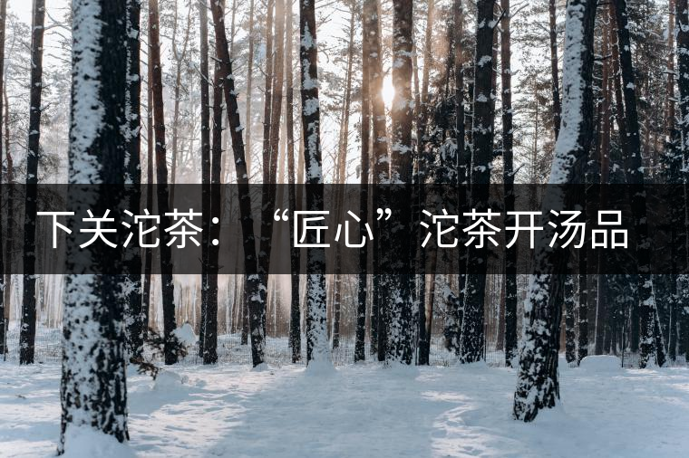 下關沱茶：“匠心”沱茶開湯品鑒——世界再嘈雜，內(nèi)心總安靜