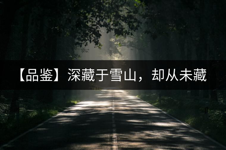 【品鑒】深藏于雪山，卻從未藏住那芳香與甘甜