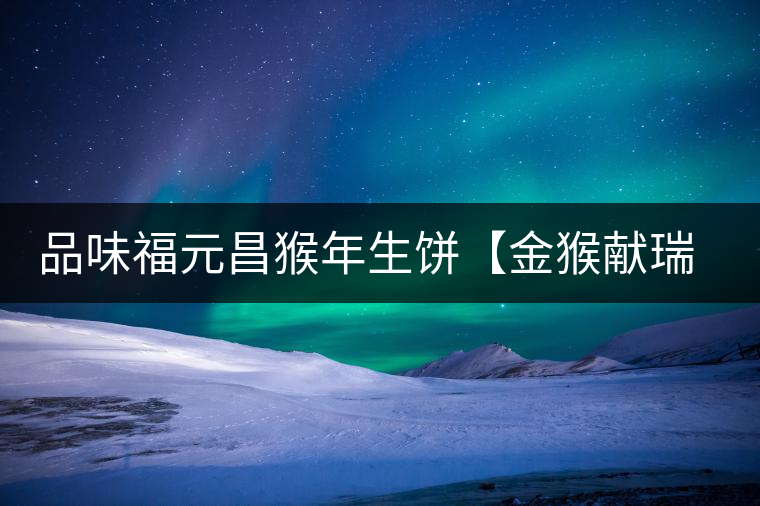 品味福元昌猴年生餅【金猴獻(xiàn)瑞】：溫婉細(xì)膩、韻味綿長(zhǎng)