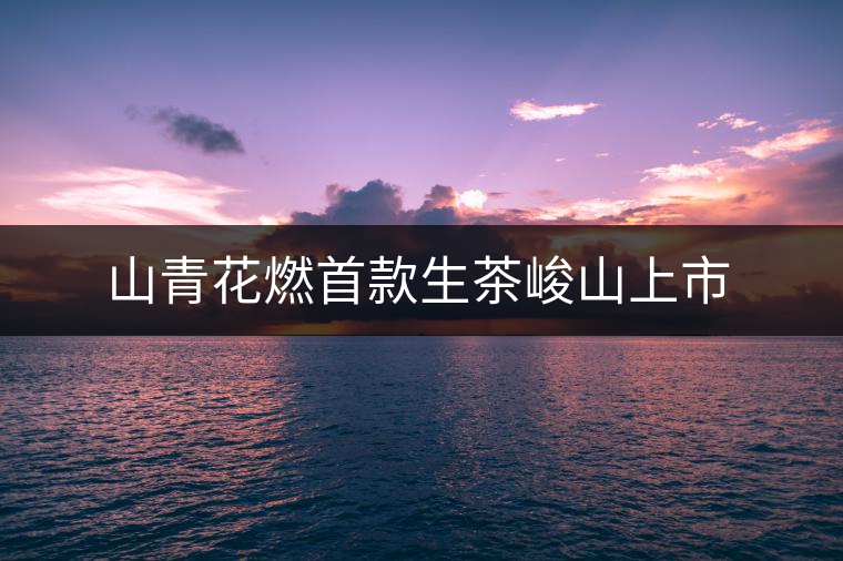 山青花燃首款生茶峻山上市 山青花燃首款生茶峻山上市