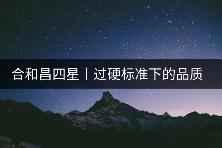 合和昌四星丨過硬標(biāo)準(zhǔn)下的品質(zhì)，才值得時間沉淀！