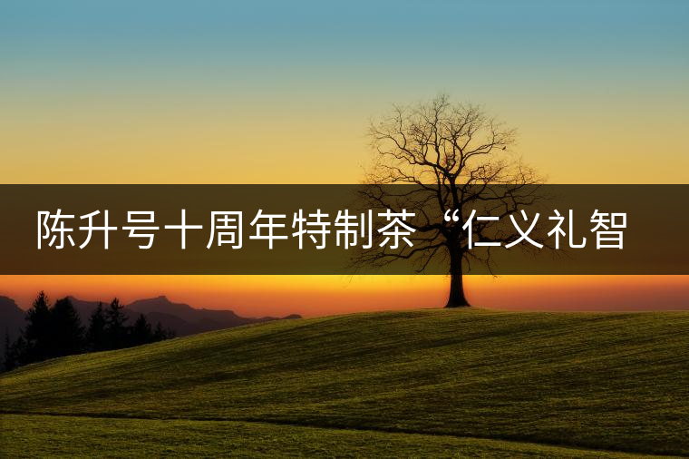 陳升號(hào)十周年特制茶“仁義禮智信”重磅來(lái)襲！