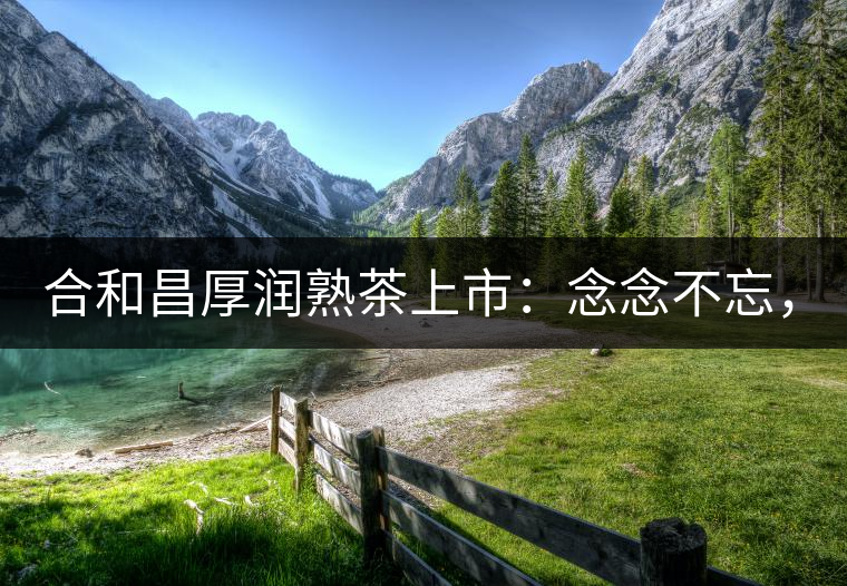 合和昌厚潤(rùn)熟茶上市：念念不忘，必有回響！