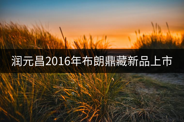 潤(rùn)元昌2016年布朗鼎藏新品上市 潤(rùn)元昌2016年布朗鼎藏新品上市