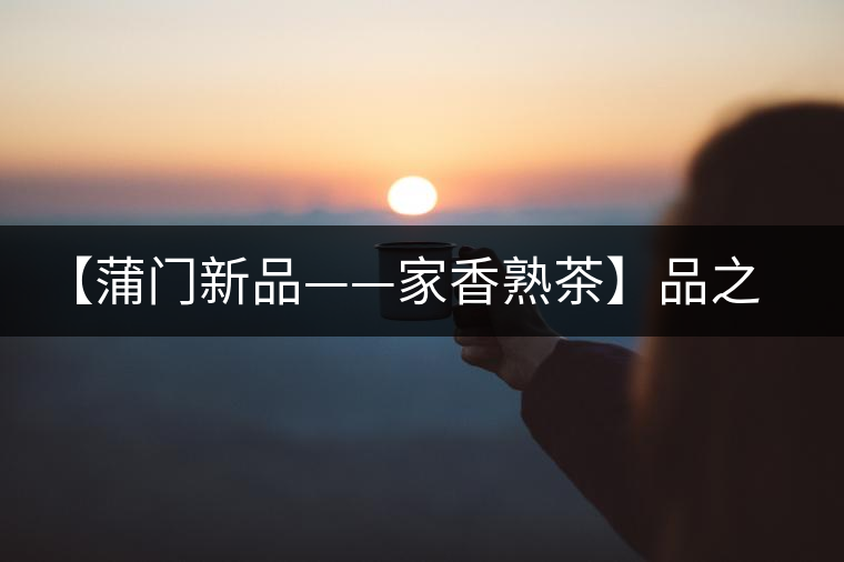 【蒲門(mén)新品——家香熟茶】品之，是家的味道，存之，是家的思念