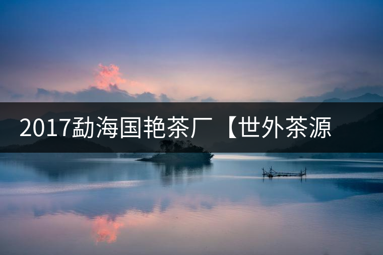 2017勐海國艷茶廠【世外茶源】古樹青餅，限量震撼上市！